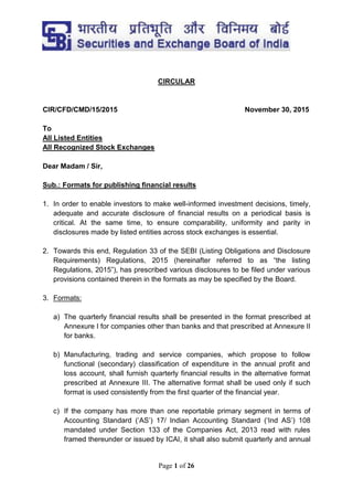 Page 1 of 26
CIRCULAR
CIR/CFD/CMD/15/2015 November 30, 2015
To
All Listed Entities
All Recognized Stock Exchanges
Dear Madam / Sir,
Sub.: Formats for publishing financial results
1. In order to enable investors to make well-informed investment decisions, timely,
adequate and accurate disclosure of financial results on a periodical basis is
critical. At the same time, to ensure comparability, uniformity and parity in
disclosures made by listed entities across stock exchanges is essential.
2. Towards this end, Regulation 33 of the SEBI (Listing Obligations and Disclosure
Requirements) Regulations, 2015 (hereinafter referred to as “the listing
Regulations, 2015”), has prescribed various disclosures to be filed under various
provisions contained therein in the formats as may be specified by the Board.
3. Formats:
a) The quarterly financial results shall be presented in the format prescribed at
Annexure I for companies other than banks and that prescribed at Annexure II
for banks.
b) Manufacturing, trading and service companies, which propose to follow
functional (secondary) classification of expenditure in the annual profit and
loss account, shall furnish quarterly financial results in the alternative format
prescribed at Annexure III. The alternative format shall be used only if such
format is used consistently from the first quarter of the financial year.
c) If the company has more than one reportable primary segment in terms of
Accounting Standard (‘AS’) 17/ Indian Accounting Standard (‘Ind AS’) 108
mandated under Section 133 of the Companies Act, 2013 read with rules
framed thereunder or issued by ICAI, it shall also submit quarterly and annual
 