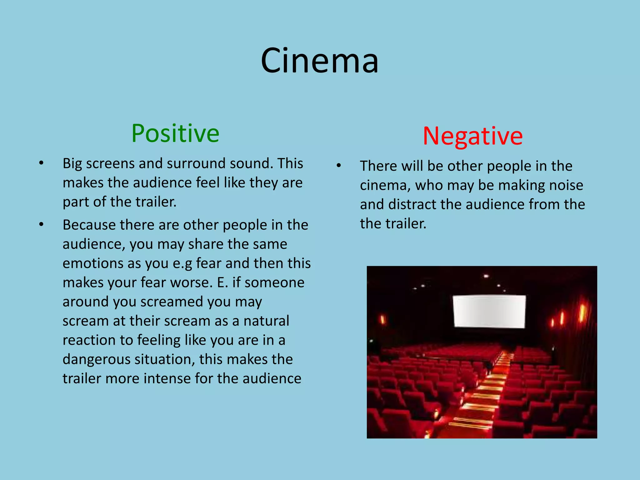 Cinema 
Positive 
• Big screens and surround sound. This 
makes the audience feel like they are 
part of the trailer. 
• Because there are other people in the 
audience, you may share the same 
emotions as you e.g fear and then this 
makes your fear worse. E. if someone 
around you screamed you may 
scream at their scream as a natural 
reaction to feeling like you are in a 
dangerous situation, this makes the 
trailer more intense for the audience 
Negative 
• There will be other people in the 
cinema, who may be making noise 
and distract the audience from the 
the trailer. 
 