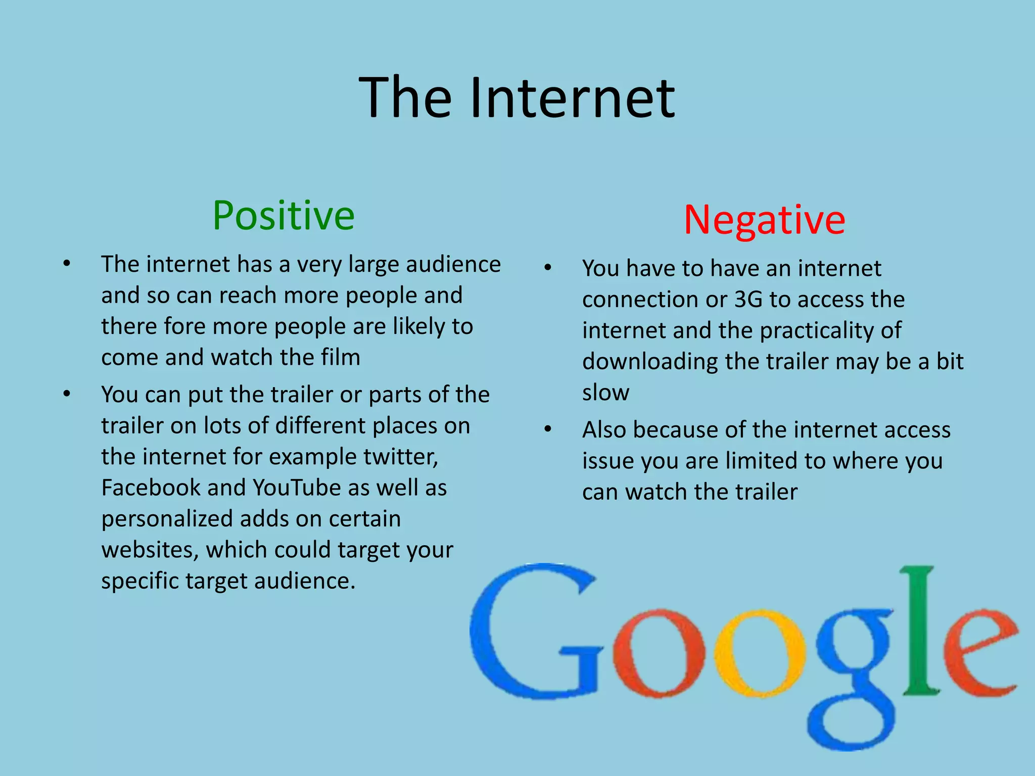 The Internet 
Positive 
• The internet has a very large audience 
and so can reach more people and 
there fore more people are likely to 
come and watch the film 
• You can put the trailer or parts of the 
trailer on lots of different places on 
the internet for example twitter, 
Facebook and YouTube as well as 
personalized adds on certain 
websites, which could target your 
specific target audience. 
Negative 
• You have to have an internet 
connection or 3G to access the 
internet and the practicality of 
downloading the trailer may be a bit 
slow 
• Also because of the internet access 
issue you are limited to where you 
can watch the trailer 
 