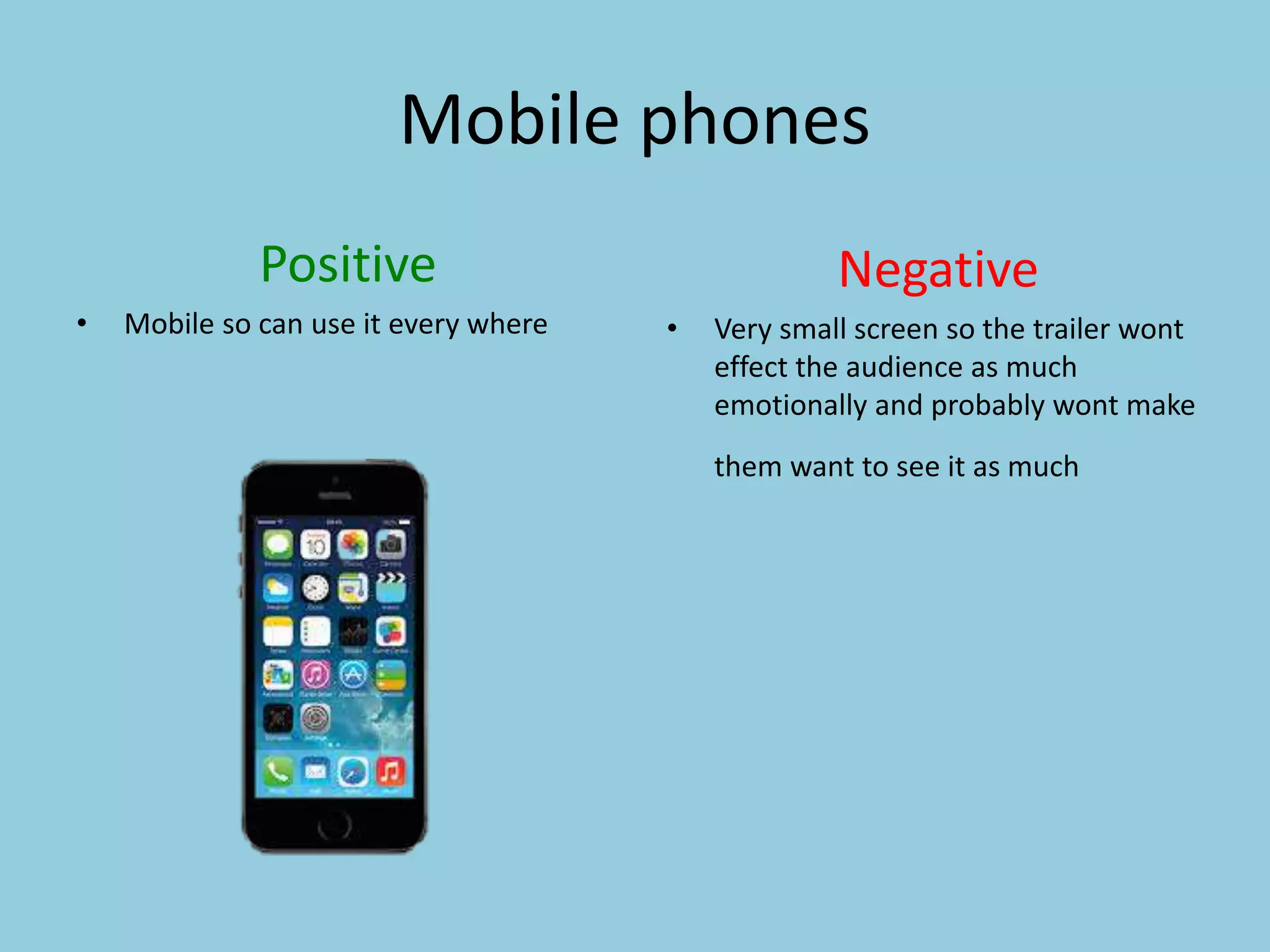 Mobile phones 
Positive 
• Mobile so can use it every where 
Negative 
• Very small screen so the trailer wont 
effect the audience as much 
emotionally and probably wont make 
them want to see it as much 
 