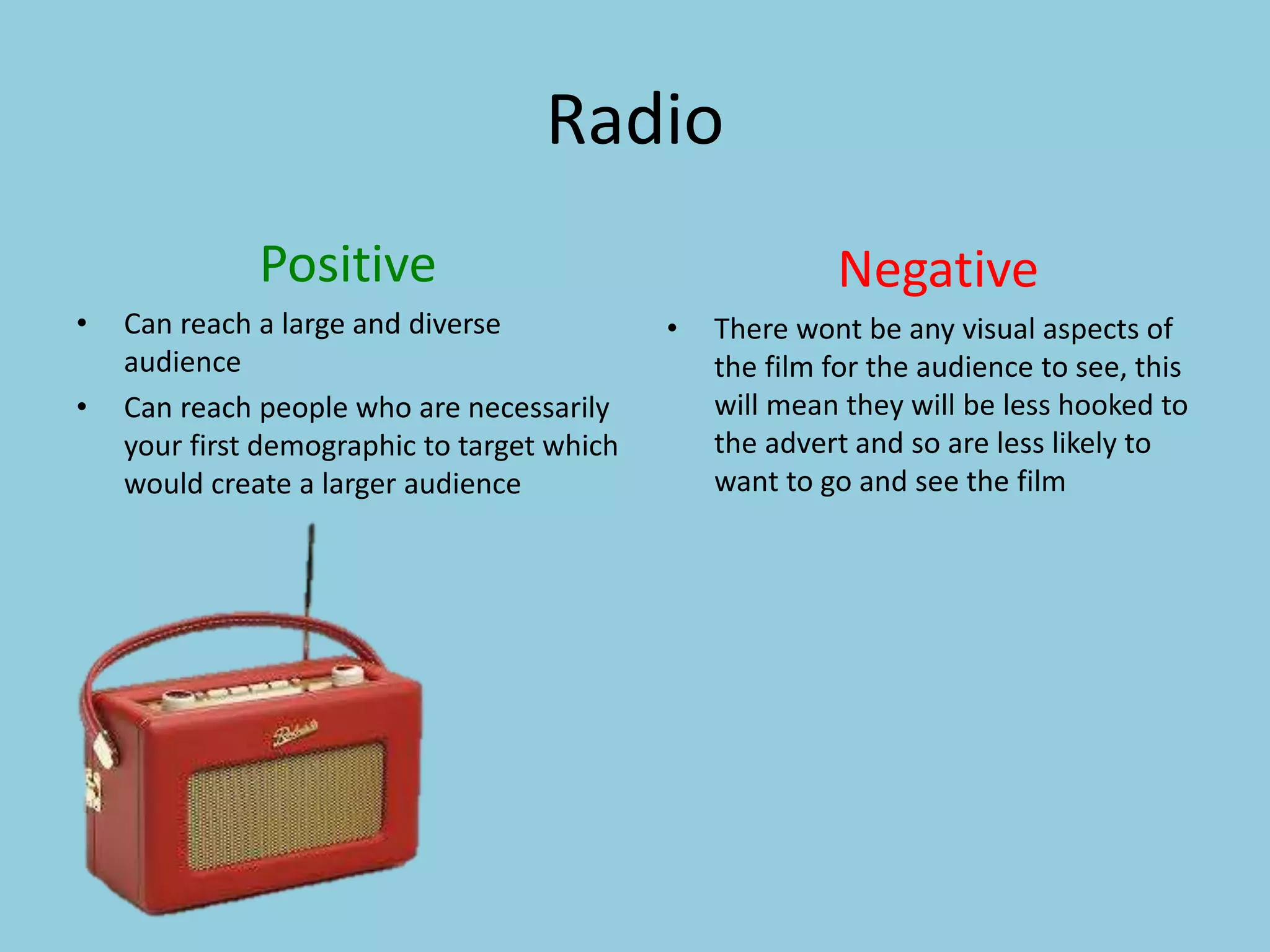 Radio 
Positive 
• Can reach a large and diverse 
audience 
• Can reach people who are necessarily 
your first demographic to target which 
would create a larger audience 
Negative 
• There wont be any visual aspects of 
the film for the audience to see, this 
will mean they will be less hooked to 
the advert and so are less likely to 
want to go and see the film 
