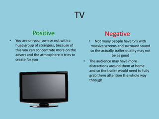 TV 
Positive 
• You are on your own or not with a 
huge group of strangers, because of 
this you can concentrate more on the 
advert and the atmosphere it tries to 
create for you 
Negative 
• Not many people have tv’s with 
massive screens and surround sound 
so the actually trailer quality may not 
be as good 
• The audience may have more 
distractions around them at home 
and so the trailer would need to fully 
grab there attention the whole way 
through 
 