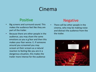 Cinema 
Positive 
• Big screens and surround sound. This 
makes the audience feel like they are 
part of the trailer. 
• Because there are other people in the 
audience, you may share the same 
emotions as you e.g fear and then this 
makes your fear worse. E. if someone 
around you screamed you may 
scream at their scream as a natural 
reaction to feeling like you are in a 
dangerous situation, this makes the 
trailer more intense for the audience 
Negative 
• There will be other people in the 
cinema, who may be making noise 
and distract the audience from the 
the trailer. 
 