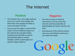 The Internet 
Positive 
• The internet has a very large audience 
and so can reach more people and 
there fore more people are likely to 
come and watch the film 
• You can put the trailer or parts of the 
trailer on lots of different places on 
the internet for example twitter, 
Facebook and YouTube as well as 
personalized adds on certain 
websites, which could target your 
specific target audience. 
Negative 
• You have to have an internet 
connection or 3G to access the 
internet and the practicality of 
downloading the trailer may be a bit 
slow 
• Also because of the internet access 
issue you are limited to where you 
can watch the trailer 
 