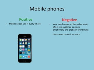 Mobile phones 
Positive 
• Mobile so can use it every where 
Negative 
• Very small screen so the trailer wont 
effect the audience as much 
emotionally and probably wont make 
them want to see it as much 
 