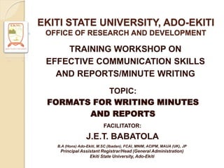 EKITI STATE UNIVERSITY, ADO-EKITI
OFFICE OF RESEARCH AND DEVELOPMENT
TRAINING WORKSHOP ON
EFFECTIVE COMMUNICATION SKILLS
AND REPORTS/MINUTE WRITING
TOPIC:
FORMATS FOR WRITING MINUTES
AND REPORTS
B.A (Hons) Ado-Ekiti, M.SC (Ibadan), FCAI, MNIM, ACIPM, MAUA (UK), JP
Principal Assistant Registrar/Head (General Administration)
Ekiti State University, Ado-Ekiti
FACILITATOR:
J.E.T. BABATOLA
 