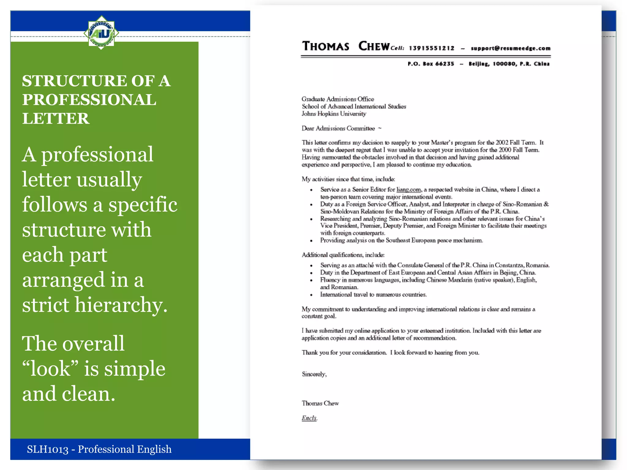 STRUCTURE OF A
PROFESSIONAL
LETTER
A professional
letter usually
follows a specific
structure with
each part
arranged in a
strict hierarchy.
The overall
“look” is simple
and clean.
SLH1013 - Professional English Friday, October 05, 2012