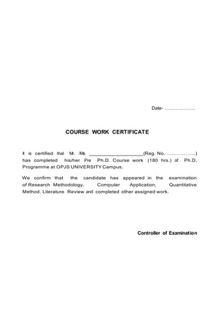 Date- ……………….
COURSE WORK CERTIFICATE
It is certified that Mr. /Ms ___________________(Reg. No. ……………..)
has completed his/her Pre Ph.D. Course work (180 hrs.) of Ph.D.
Programme at OPJS UNIVERSITY Campus.
We confirm that the candidate has appeared in the examination
of Research Methodology, Computer Application, Quantitative
Method, Literature Review and completed other assigned work.
Controller of Examination
 