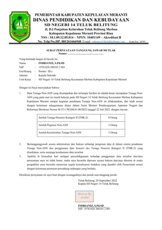 PEMERINTAH KABUPATEN KEPULAUAN MERANTI
DINAS PENDIDIKAN DAN KEBUDAYAAN
SD NEGERI 14 TELUK BELITUNG
Jl. D.I Panjaitan Kelurahan Teluk Belitung Merbau
Kabupaten Kepulauan Meranti Provinsi Riau
NSS : 10.1.09.12.05.014 – NPSN: 10401149 – Akreditasi B
No. Telp/No.HP. 081261666948 E-mail : sdnegeri14telukbelitung.com Kode Pos : 28797
SURAT PERNYATAAN TANGGUNG JAWAB MUTLAK
Nomor: …………………………………
Yang bertanda tangan di bawah ini:
Nama : INDRIANIZ, S.Pd.SD
NIP : 19781028 200103 2 001
Gol/Ruang : Penata / III.c
Jabatan : Kepala Sekolah
Unit Kerja : SD Negeri 14 Teluk Belitung Kecamatan Merbau Kabupaten Kepulauan Meranti
Dengan ini Saya menyatakan bahwa:
1. Data Tenaga Non-ASN yang disampaikan dan terlampir berikut ini adalah benar merupakan Tenaga Non-
ASN yang pada saat ini masih bekerja pada SD Negeri 14 Teluk Belitung Kecamatan Merbau Kabupaten
Kepulauan Meranti sampai kegiatan pendataan Tenaga Non-ASN ini dilaksanakan, dan telah sesuai
dengan ketentuan sebagaimana diatur dalam Surat Menteri Pendayagunaan Aparatur Negara dan
Reformasi Birokrasi Nomor B/1511/M.SM.01.00/2022 tanggal 22 Juli 2022, dengan rincian:
Jumlah Tenaga Honorer Kategori II (THK-2) 0 Orang
Jumlah Pegawai Non-ASN 3 Orang
Jumlah Keseluruhan Tenaga Non-ASN 3 Orang
2. Bertanggungjawab secara administrasi dan hukum terhadap pengisian data di dalam sistem pendataan
Tenaga Non-ASN dan penggunaan data honorer eks Tenaga Honorer Kategori II (THK-2) yang
disediakan, serta menjaga kerahasiaan data tersebut.
3. Apabila di kemudian hari terdapat penyalahgunaan terhadap penggunaan data tersebut dan/atau
pernyataan saya ini tidak benar, maka saya bersedia diproses secara hukum dan/atau dituntut di muka
pengadilan serta bersedia menerima segala konsekuensi tindakan yang diambil oleh Pemerintah sesuai
dengan ketentuan peraturan perundang-undangan yang berlaku.
Demikian pernyataan ini saya buat dengan sesungguhnya dan penuh rasa tanggung jawab.
Teluk Belitung, 29 September 2022
Kepala SD Negeri 14 Teluk Belitung
INDRIANIZ, S.Pd.SD
NIP. 19781028 200103 2 001
Meterai Rp
10.000
 