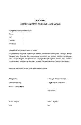 ( KOP SURAT )
SURAT PERNYATAAN TANGGUNG JAWAB MUTLAK
Yang bertanda tangan dibawah ini :
Nama :
NIP :
Jabatan :
Unit Kerja :
Menyatakan dengan sesungguhnya bahwa :
Saya bertanggung jawab sepenuhnya terhadap penerimaan Pembayaran Tunjangan Kinerja
Pegawai bulan Desember 2014, dan apabila dikemudian hari terdapat kelebihan pembayaran
atau kerugian Negara atas penerimaan Tunjangan Kinerja Pegawai tersebut, saya bersedia
untuk menyetor kelebihan pembayaran / kerugian Negara tersebut ke Rekening Kas Negara.
Demikian pernyataan ini saya buat dengan sesungguhnya.
Mengetahui, Surabaya, 19 Desember 2014
Atasan Langsung Yang Membuat Pernyataan
Kapus / Kabag / Kasub
Materai@6000
Nama Lengkap Nama Lengkap
NIP NIP
 