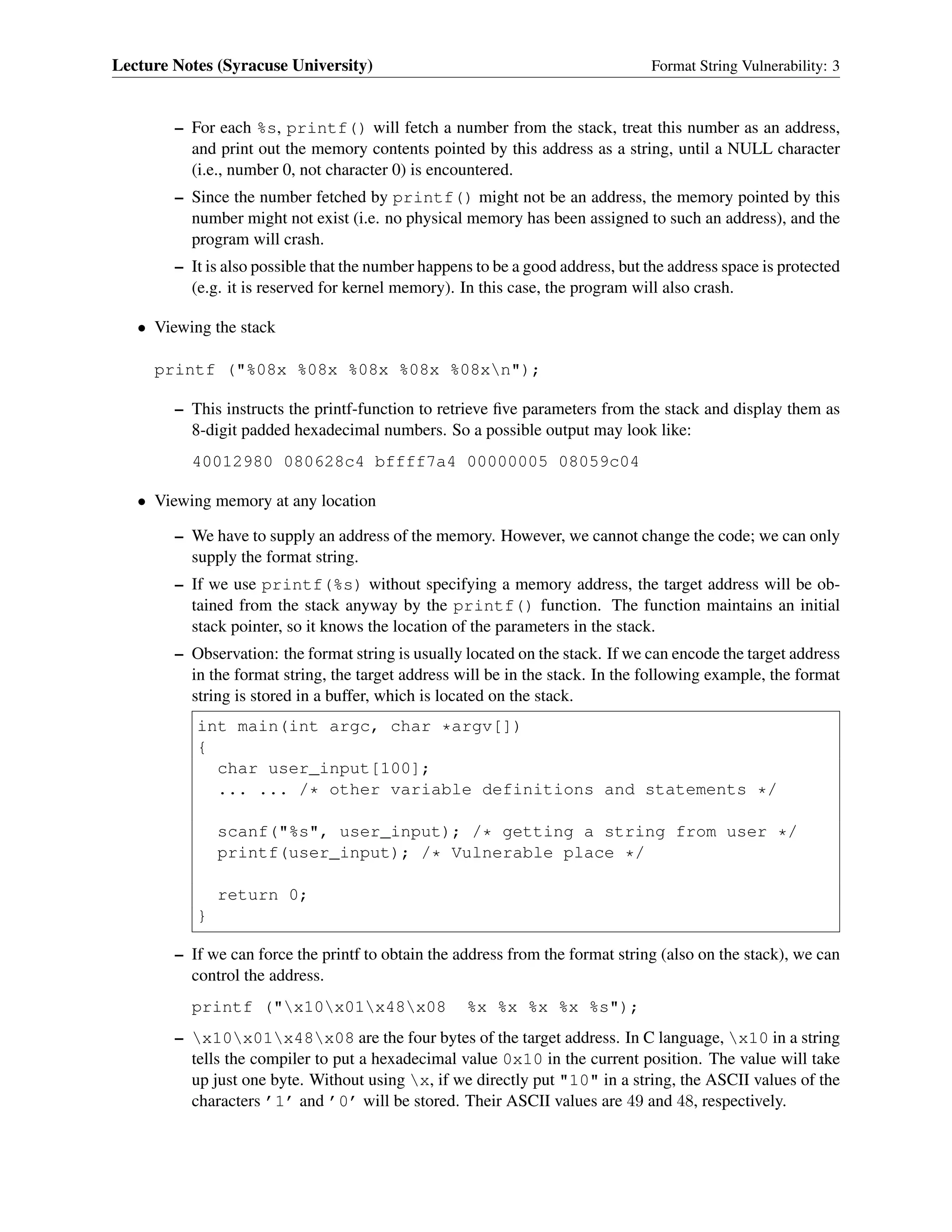 Lecture Notes (Syracuse University) Format String Vulnerability: 3
– For each %s, printf() will fetch a number from the stack, treat this number as an address,
and print out the memory contents pointed by this address as a string, until a NULL character
(i.e., number 0, not character 0) is encountered.
– Since the number fetched by printf() might not be an address, the memory pointed by this
number might not exist (i.e. no physical memory has been assigned to such an address), and the
program will crash.
– It is also possible that the number happens to be a good address, but the address space is protected
(e.g. it is reserved for kernel memory). In this case, the program will also crash.
• Viewing the stack
printf ("%08x %08x %08x %08x %08xn");
– This instructs the printf-function to retrieve ﬁve parameters from the stack and display them as
8-digit padded hexadecimal numbers. So a possible output may look like:
40012980 080628c4 bffff7a4 00000005 08059c04
• Viewing memory at any location
– We have to supply an address of the memory. However, we cannot change the code; we can only
supply the format string.
– If we use printf(%s) without specifying a memory address, the target address will be ob-
tained from the stack anyway by the printf() function. The function maintains an initial
stack pointer, so it knows the location of the parameters in the stack.
– Observation: the format string is usually located on the stack. If we can encode the target address
in the format string, the target address will be in the stack. In the following example, the format
string is stored in a buffer, which is located on the stack.
int main(int argc, char *argv[])
{
char user_input[100];
... ... /* other variable definitions and statements */
scanf("%s", user_input); /* getting a string from user */
printf(user_input); /* Vulnerable place */
return 0;
}
– If we can force the printf to obtain the address from the format string (also on the stack), we can
control the address.
printf ("x10x01x48x08 %x %x %x %x %s");
– x10x01x48x08 are the four bytes of the target address. In C language, x10 in a string
tells the compiler to put a hexadecimal value 0x10 in the current position. The value will take
up just one byte. Without using x, if we directly put "10" in a string, the ASCII values of the
characters ’1’ and ’0’ will be stored. Their ASCII values are 49 and 48, respectively.
 