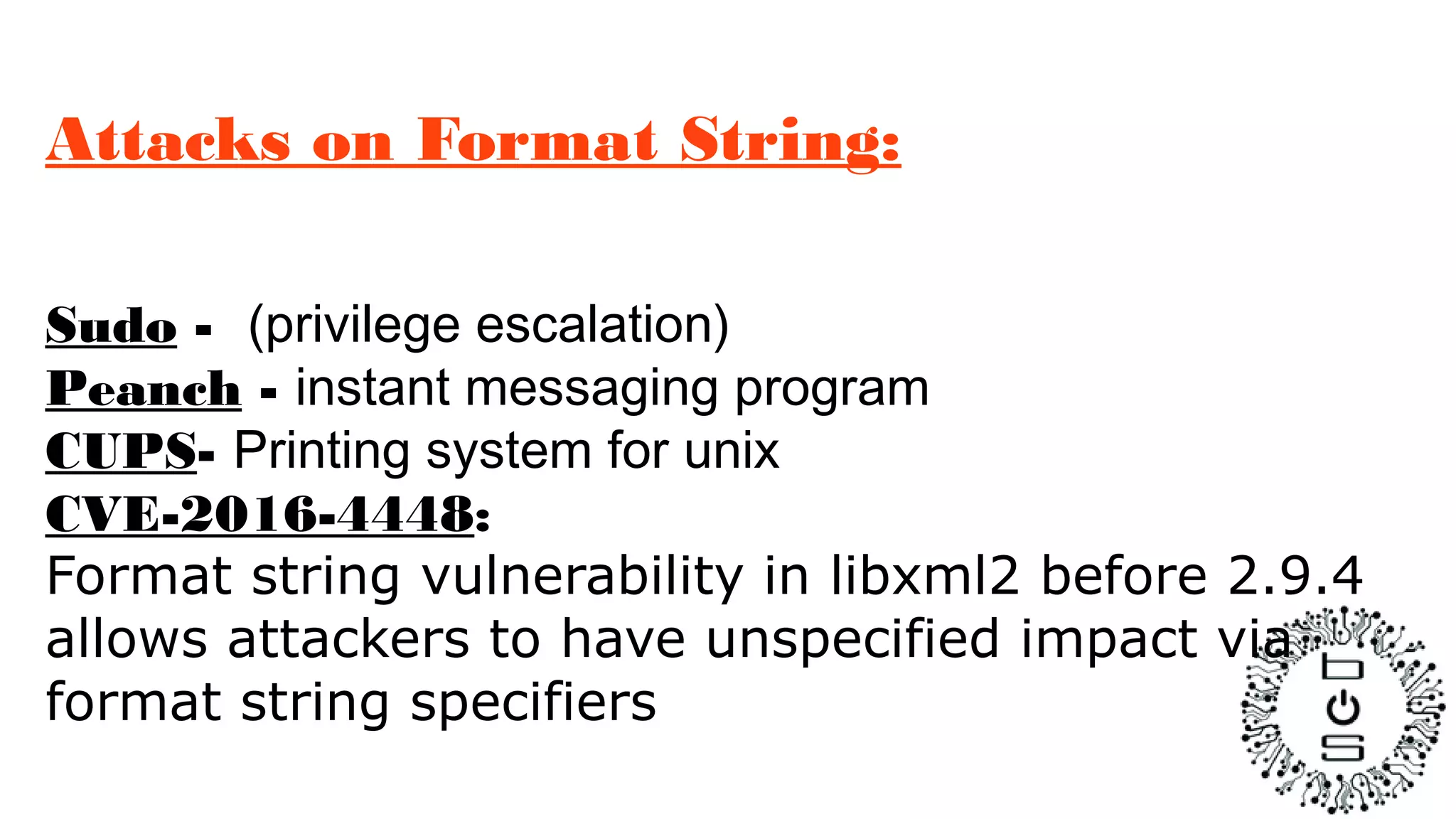 Attacks on Format String:
Sudo - (privilege escalation)
Peanch - instant messaging program
CUPS- Printing system for unix
CVE-2016-4448:
Format string vulnerability in libxml2 before 2.9.4
allows attackers to have unspecified impact via
format string specifiers
 