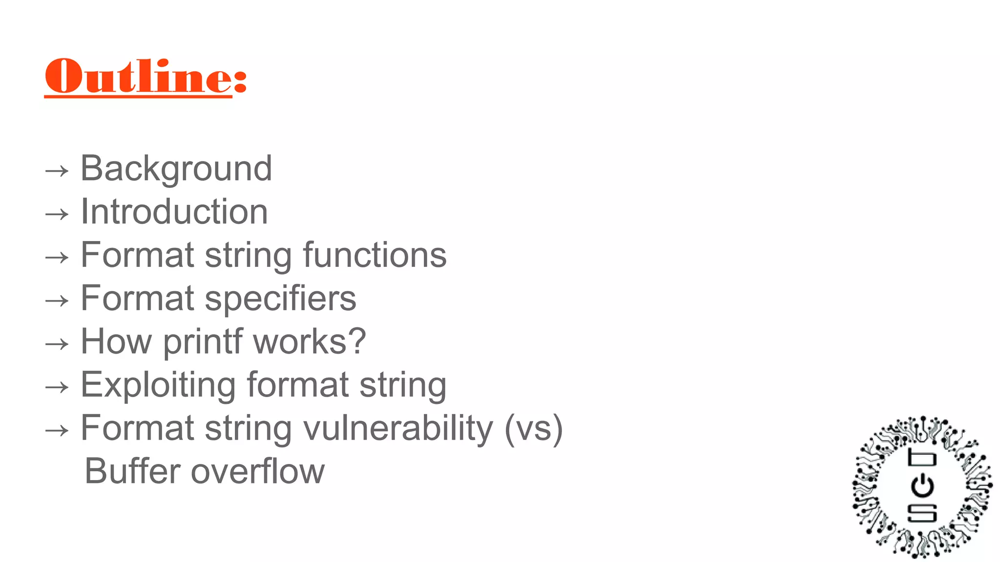 Outline:
→ Background
→ Introduction
→ Format string functions
→ Format specifiers
→ How printf works?
→ Exploiting format string
→ Format string vulnerability (vs)
Buffer overflow
 