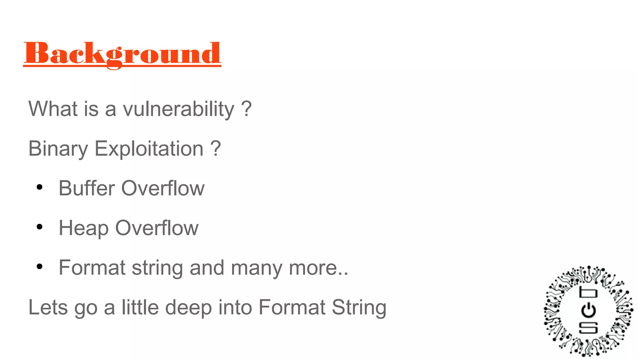 Background
What is a vulnerability ?
Binary Exploitation ?
●
Buffer Overflow
●
Heap Overflow
●
Format string and many more..
Lets go a little deep into Format String
 