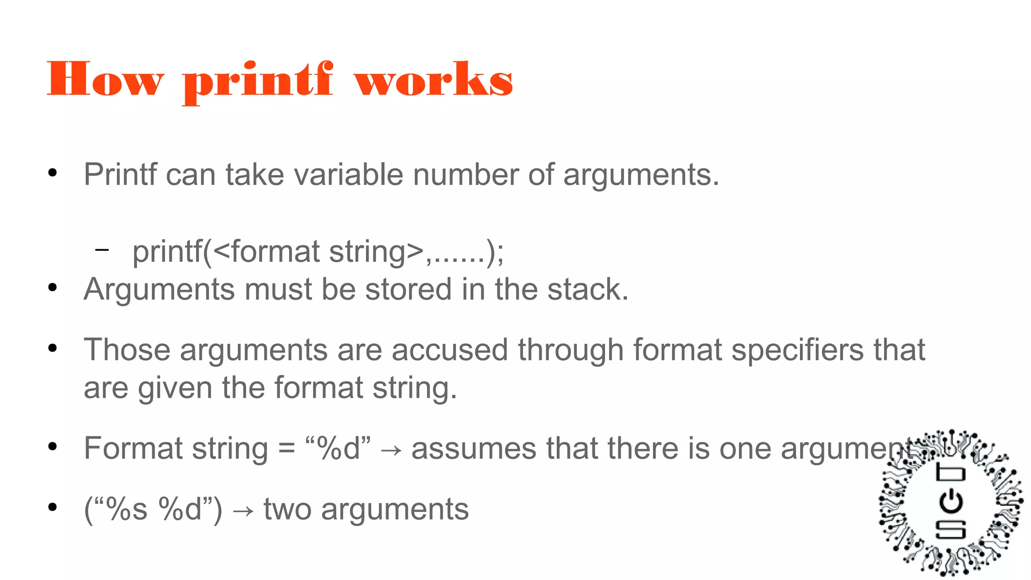 How printf works
●
Printf can take variable number of arguments.
– printf(<format string>,......);
●
Arguments must be stored in the stack.
●
Those arguments are accused through format specifiers that
are given the format string.
●
Format string = “%d” → assumes that there is one argument
●
(“%s %d”) → two arguments
 