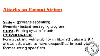 Attacks on Format String:
Sudo - (privilege escalation)
Peanch - instant messaging program
CUPS- Printing system for unix
CVE-2016-4448:
Format string vulnerability in libxml2 before 2.9.4
allows attackers to have unspecified impact via
format string specifiers
 