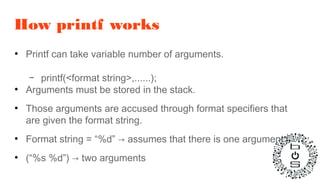 How printf works
●
Printf can take variable number of arguments.
– printf(<format string>,......);
●
Arguments must be stored in the stack.
●
Those arguments are accused through format specifiers that
are given the format string.
●
Format string = “%d” → assumes that there is one argument
●
(“%s %d”) → two arguments
 