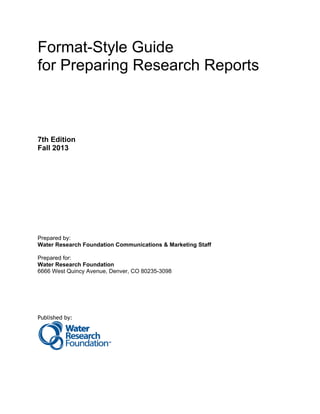 Format-Style Guide 
for Preparing Research Reports 
7th Edition 
Fall 2013 
Prepared by: 
Water Research Foundation Communications & Marketing Staff 
Prepared for: 
Water Research Foundation 
6666 West Quincy Avenue, Denver, CO 80235-3098 
Published by: 
 