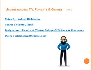 UNDERSTANDING T.V. FORMATS & GENRES PART -B
Notes By : Ashish Richhariya
Course : FTNMP / BMM
Designation : Faculty at Thakur College Of Science & Commerce
Query : arichhariya30@gmail.com
 