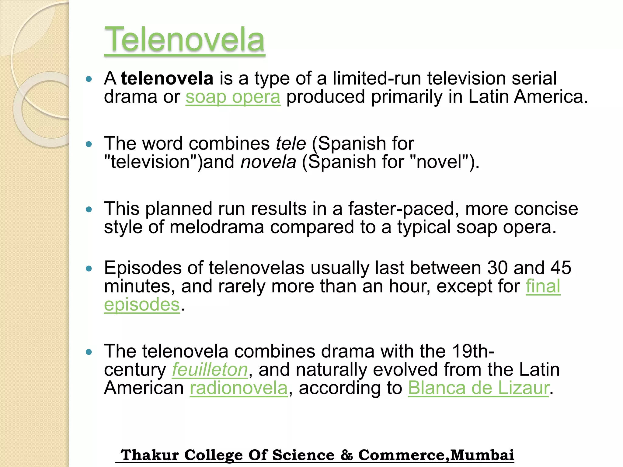 Telenovela
 A telenovela is a type of a limited-run television serial
drama or soap opera produced primarily in Latin America.
 The word combines tele (Spanish for
"television")and novela (Spanish for "novel").
 This planned run results in a faster-paced, more concise
style of melodrama compared to a typical soap opera.
 Episodes of telenovelas usually last between 30 and 45
minutes, and rarely more than an hour, except for final
episodes.
 The telenovela combines drama with the 19th-
century feuilleton, and naturally evolved from the Latin
American radionovela, according to Blanca de Lizaur.
Thakur College Of Science & Commerce,Mumbai
 