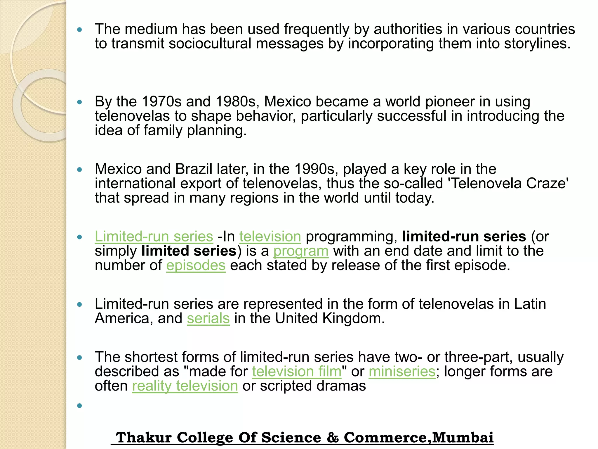  The medium has been used frequently by authorities in various countries
to transmit sociocultural messages by incorporating them into storylines.
 By the 1970s and 1980s, Mexico became a world pioneer in using
telenovelas to shape behavior, particularly successful in introducing the
idea of family planning.
 Mexico and Brazil later, in the 1990s, played a key role in the
international export of telenovelas, thus the so-called 'Telenovela Craze'
that spread in many regions in the world until today.
 Limited-run series -In television programming, limited-run series (or
simply limited series) is a program with an end date and limit to the
number of episodes each stated by release of the first episode.
 Limited-run series are represented in the form of telenovelas in Latin
America, and serials in the United Kingdom.
 The shortest forms of limited-run series have two- or three-part, usually
described as "made for television film" or miniseries; longer forms are
often reality television or scripted dramas

Thakur College Of Science & Commerce,Mumbai
 