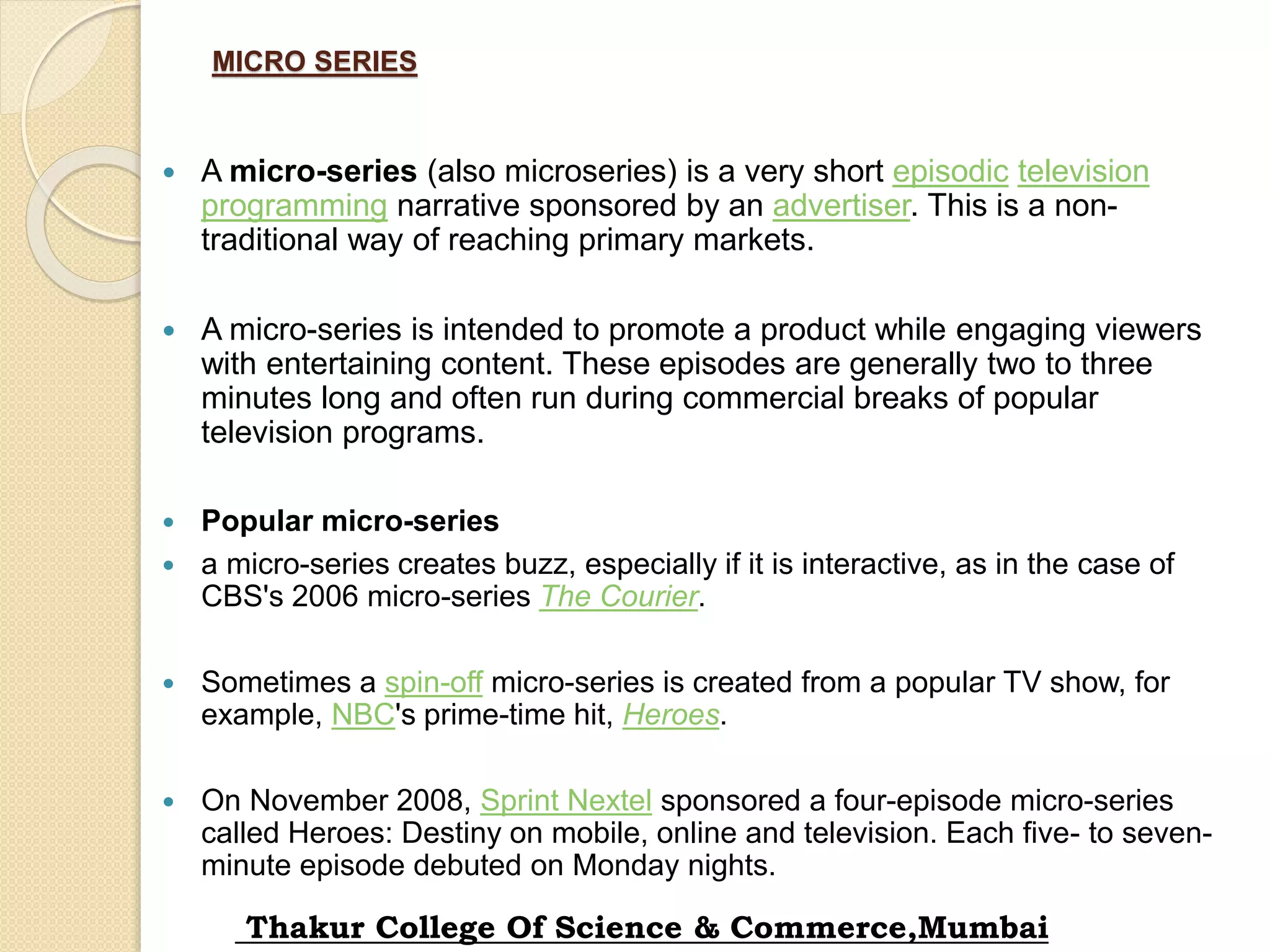 MICRO SERIES
 A micro-series (also microseries) is a very short episodic television
programming narrative sponsored by an advertiser. This is a non-
traditional way of reaching primary markets.
 A micro-series is intended to promote a product while engaging viewers
with entertaining content. These episodes are generally two to three
minutes long and often run during commercial breaks of popular
television programs.
 Popular micro-series
 a micro-series creates buzz, especially if it is interactive, as in the case of
CBS's 2006 micro-series The Courier.
 Sometimes a spin-off micro-series is created from a popular TV show, for
example, NBC's prime-time hit, Heroes.
 On November 2008, Sprint Nextel sponsored a four-episode micro-series
called Heroes: Destiny on mobile, online and television. Each five- to seven-
minute episode debuted on Monday nights.
Thakur College Of Science & Commerce,Mumbai
 