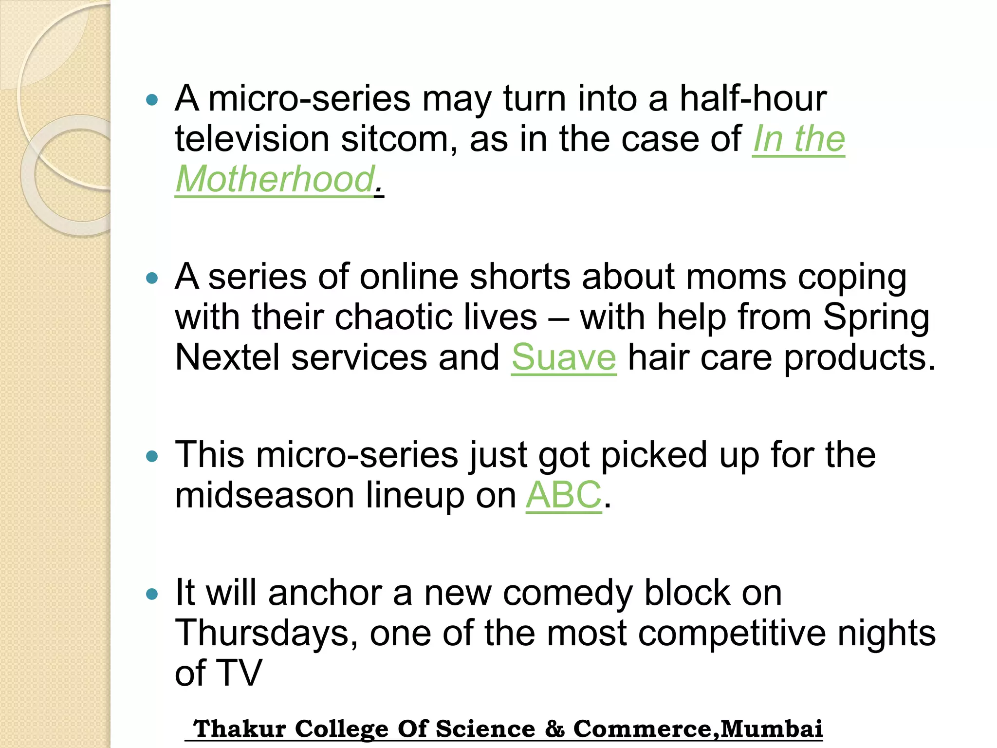  A micro-series may turn into a half-hour
television sitcom, as in the case of In the
Motherhood.
 A series of online shorts about moms coping
with their chaotic lives – with help from Spring
Nextel services and Suave hair care products.
 This micro-series just got picked up for the
midseason lineup on ABC.
 It will anchor a new comedy block on
Thursdays, one of the most competitive nights
of TV
Thakur College Of Science & Commerce,Mumbai
 