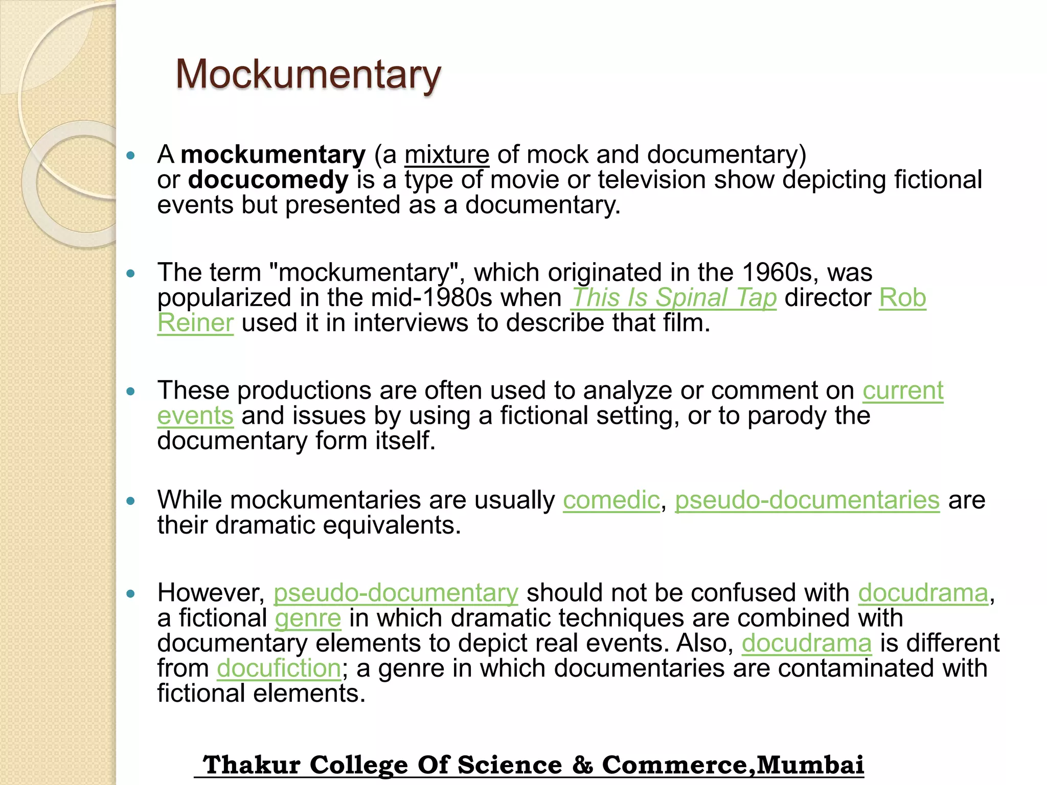 Mockumentary
 A mockumentary (a mixture of mock and documentary)
or docucomedy is a type of movie or television show depicting fictional
events but presented as a documentary.
 The term "mockumentary", which originated in the 1960s, was
popularized in the mid-1980s when This Is Spinal Tap director Rob
Reiner used it in interviews to describe that film.
 These productions are often used to analyze or comment on current
events and issues by using a fictional setting, or to parody the
documentary form itself.
 While mockumentaries are usually comedic, pseudo-documentaries are
their dramatic equivalents.
 However, pseudo-documentary should not be confused with docudrama,
a fictional genre in which dramatic techniques are combined with
documentary elements to depict real events. Also, docudrama is different
from docufiction; a genre in which documentaries are contaminated with
fictional elements.
Thakur College Of Science & Commerce,Mumbai
 