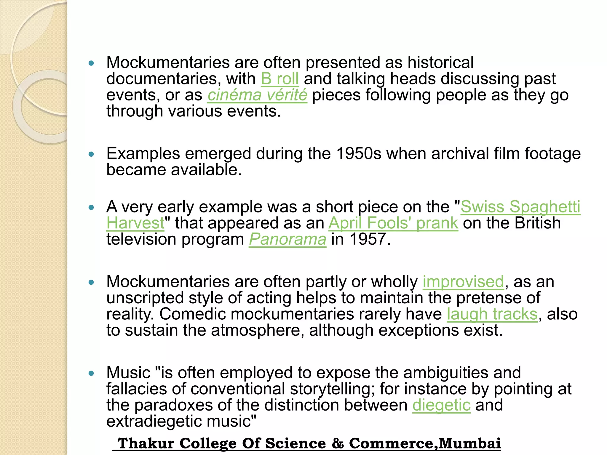  Mockumentaries are often presented as historical
documentaries, with B roll and talking heads discussing past
events, or as cinéma vérité pieces following people as they go
through various events.
 Examples emerged during the 1950s when archival film footage
became available.
 A very early example was a short piece on the "Swiss Spaghetti
Harvest" that appeared as an April Fools' prank on the British
television program Panorama in 1957.
 Mockumentaries are often partly or wholly improvised, as an
unscripted style of acting helps to maintain the pretense of
reality. Comedic mockumentaries rarely have laugh tracks, also
to sustain the atmosphere, although exceptions exist.
 Music "is often employed to expose the ambiguities and
fallacies of conventional storytelling; for instance by pointing at
the paradoxes of the distinction between diegetic and
extradiegetic music"
Thakur College Of Science & Commerce,Mumbai
 
