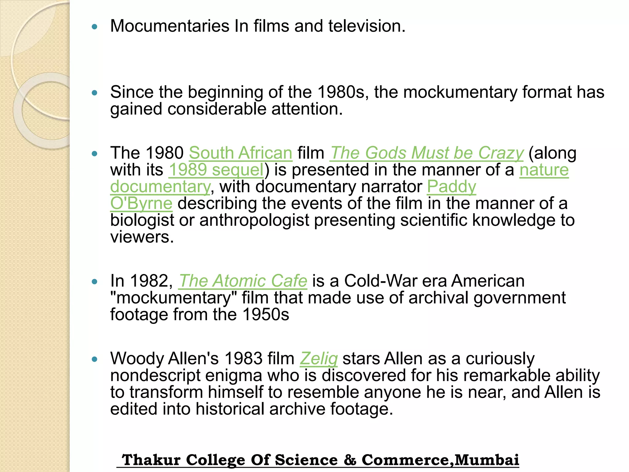  Mocumentaries In films and television.
 Since the beginning of the 1980s, the mockumentary format has
gained considerable attention.
 The 1980 South African film The Gods Must be Crazy (along
with its 1989 sequel) is presented in the manner of a nature
documentary, with documentary narrator Paddy
O'Byrne describing the events of the film in the manner of a
biologist or anthropologist presenting scientific knowledge to
viewers.
 In 1982, The Atomic Cafe is a Cold-War era American
"mockumentary" film that made use of archival government
footage from the 1950s
 Woody Allen's 1983 film Zelig stars Allen as a curiously
nondescript enigma who is discovered for his remarkable ability
to transform himself to resemble anyone he is near, and Allen is
edited into historical archive footage.
Thakur College Of Science & Commerce,Mumbai
 