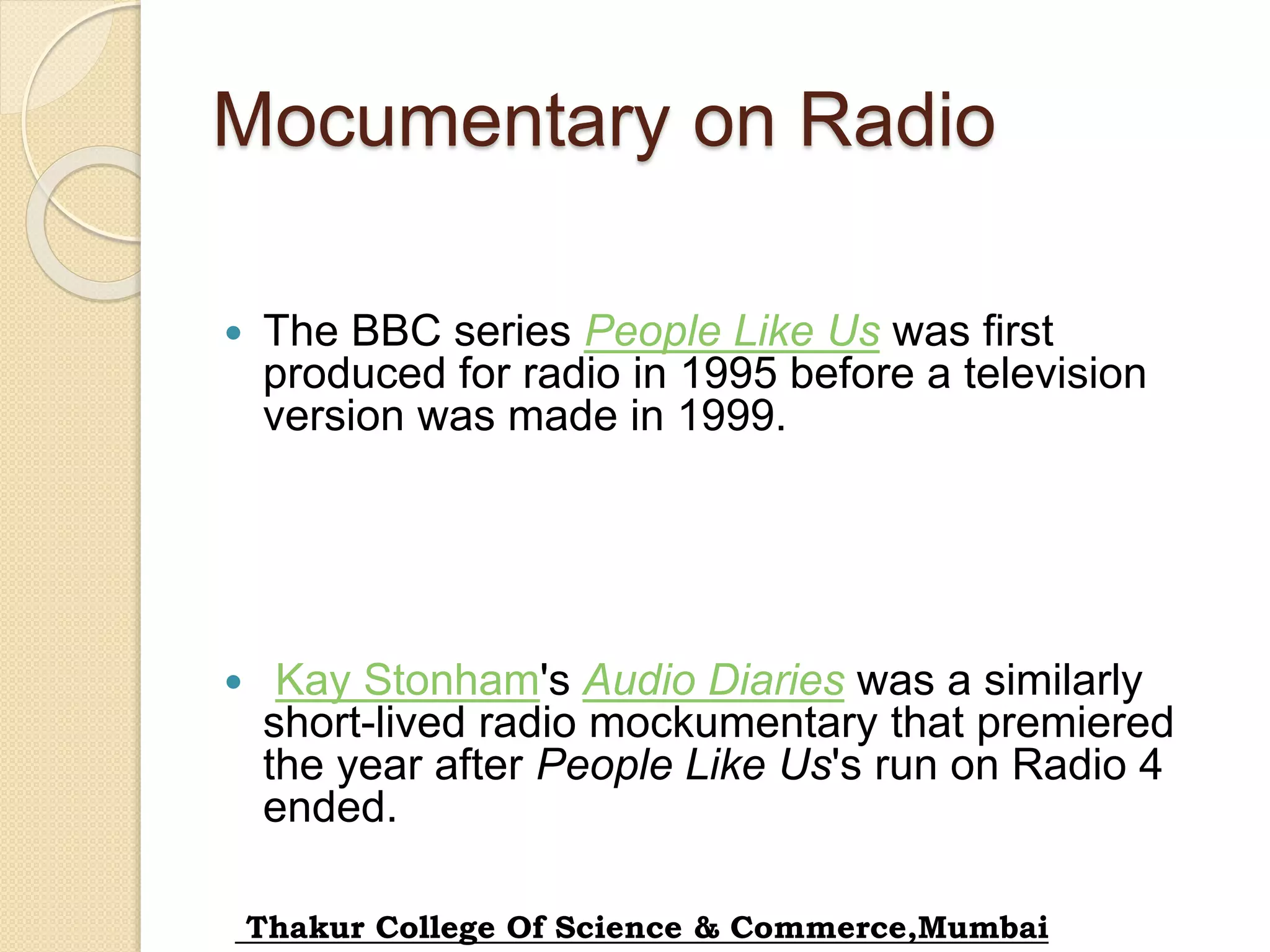 Mocumentary on Radio
 The BBC series People Like Us was first
produced for radio in 1995 before a television
version was made in 1999.
 Kay Stonham's Audio Diaries was a similarly
short-lived radio mockumentary that premiered
the year after People Like Us's run on Radio 4
ended.
Thakur College Of Science & Commerce,Mumbai
 