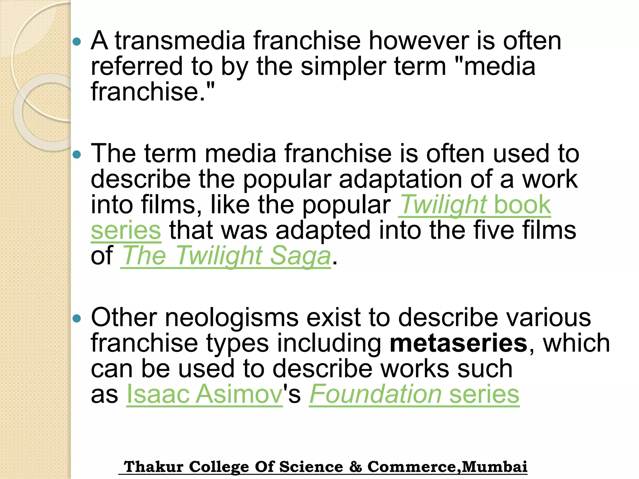  A transmedia franchise however is often
referred to by the simpler term "media
franchise."
 The term media franchise is often used to
describe the popular adaptation of a work
into films, like the popular Twilight book
series that was adapted into the five films
of The Twilight Saga.
 Other neologisms exist to describe various
franchise types including metaseries, which
can be used to describe works such
as Isaac Asimov's Foundation series
Thakur College Of Science & Commerce,Mumbai
 