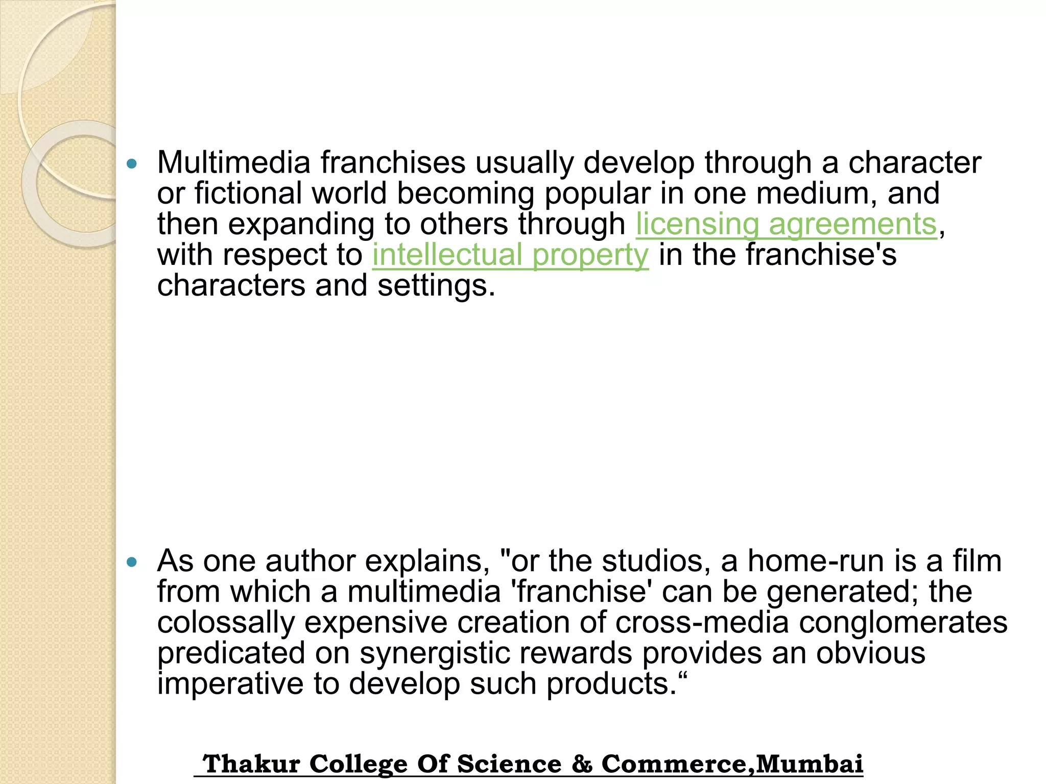  Multimedia franchises usually develop through a character
or fictional world becoming popular in one medium, and
then expanding to others through licensing agreements,
with respect to intellectual property in the franchise's
characters and settings.
 As one author explains, "or the studios, a home-run is a film
from which a multimedia 'franchise' can be generated; the
colossally expensive creation of cross-media conglomerates
predicated on synergistic rewards provides an obvious
imperative to develop such products.“
Thakur College Of Science & Commerce,Mumbai
 