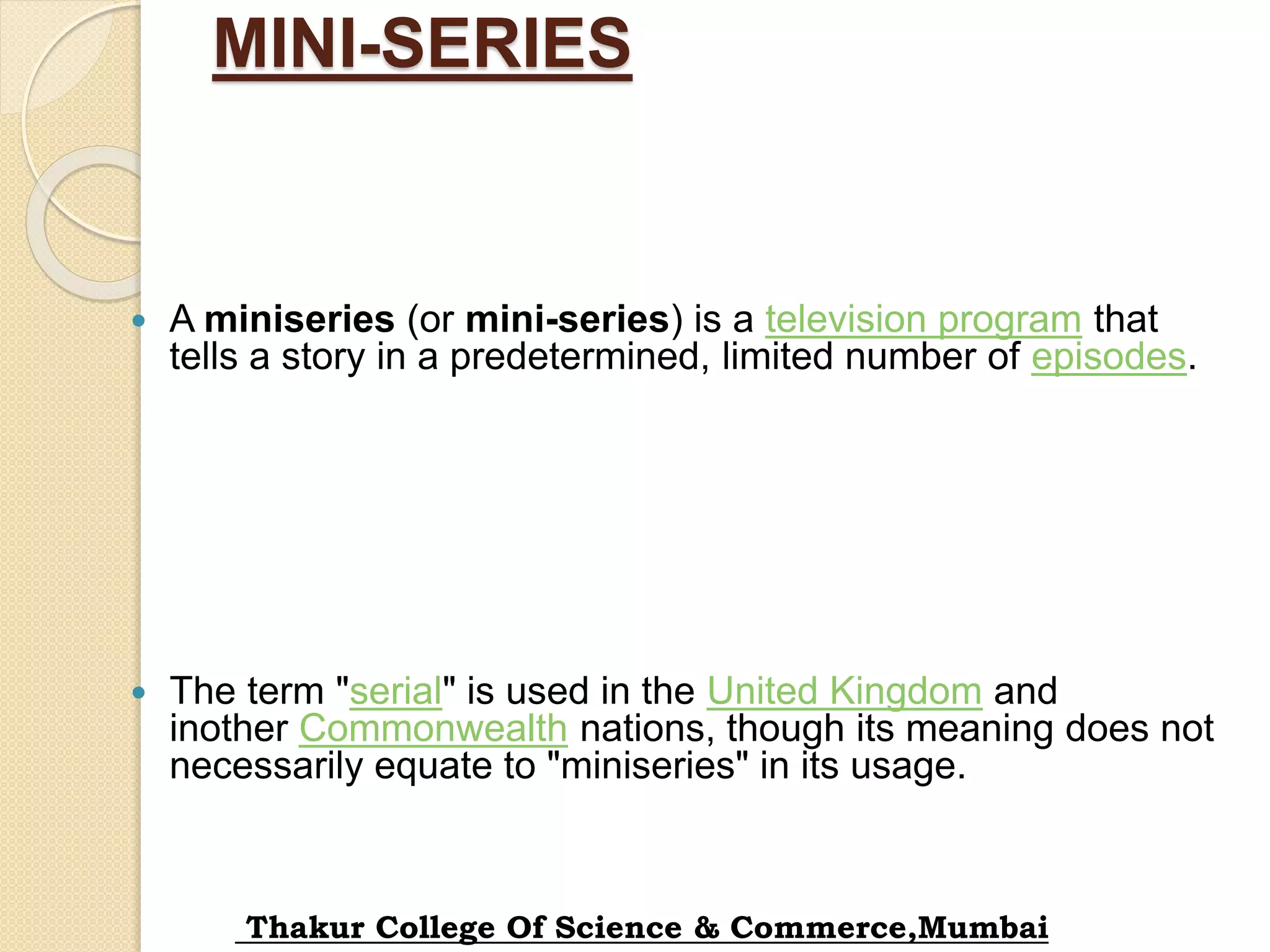 MINI-SERIES
 A miniseries (or mini-series) is a television program that
tells a story in a predetermined, limited number of episodes.
 The term "serial" is used in the United Kingdom and
inother Commonwealth nations, though its meaning does not
necessarily equate to "miniseries" in its usage.
Thakur College Of Science & Commerce,Mumbai
 