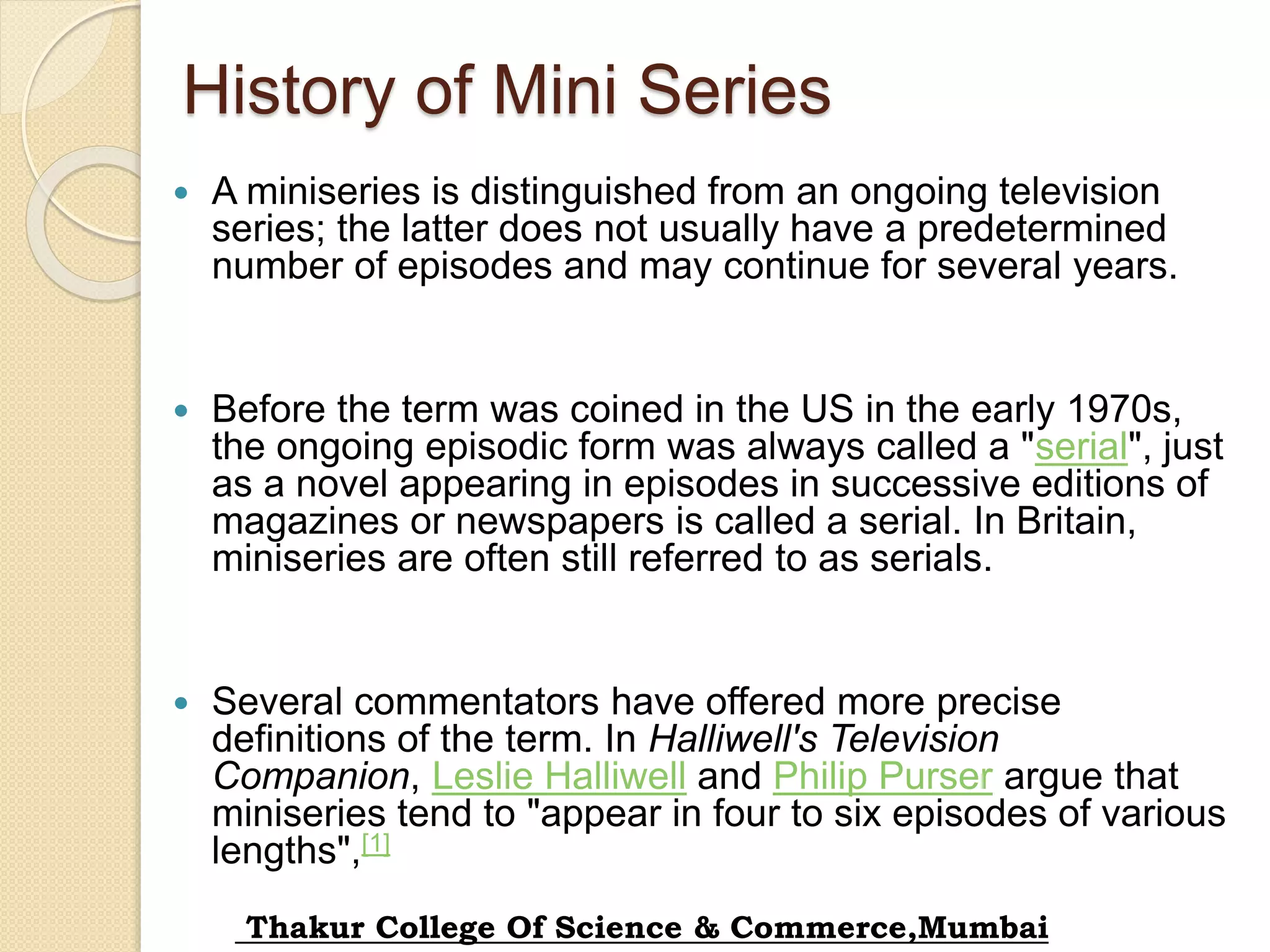 History of Mini Series
 A miniseries is distinguished from an ongoing television
series; the latter does not usually have a predetermined
number of episodes and may continue for several years.
 Before the term was coined in the US in the early 1970s,
the ongoing episodic form was always called a "serial", just
as a novel appearing in episodes in successive editions of
magazines or newspapers is called a serial. In Britain,
miniseries are often still referred to as serials.
 Several commentators have offered more precise
definitions of the term. In Halliwell's Television
Companion, Leslie Halliwell and Philip Purser argue that
miniseries tend to "appear in four to six episodes of various
lengths",[1]
Thakur College Of Science & Commerce,Mumbai
 