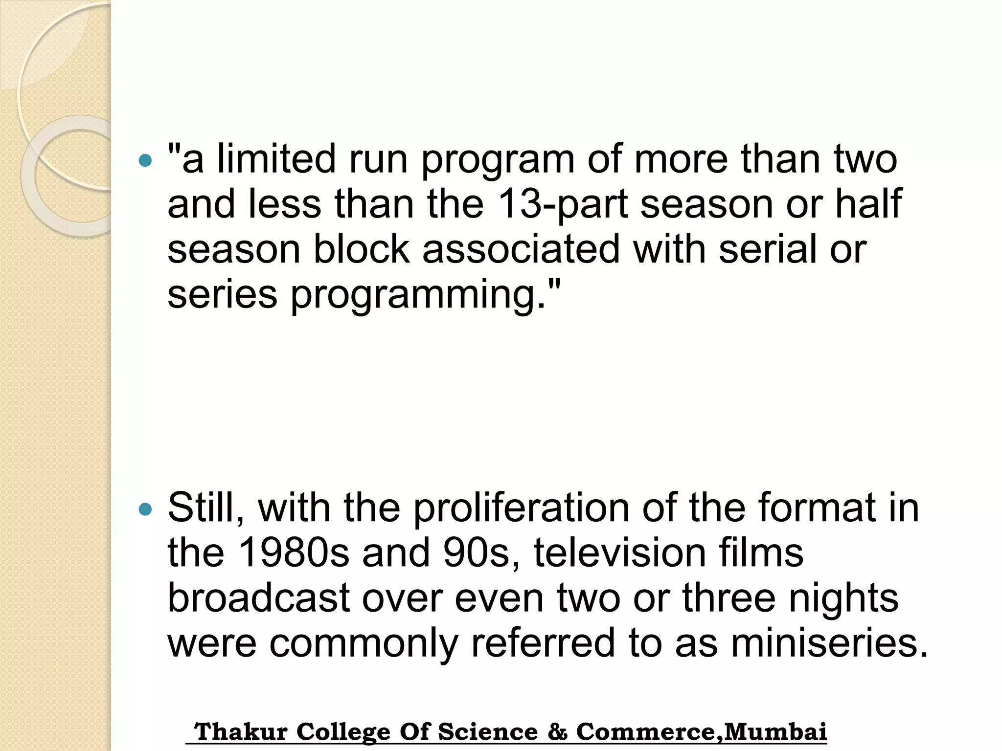  "a limited run program of more than two
and less than the 13-part season or half
season block associated with serial or
series programming."
 Still, with the proliferation of the format in
the 1980s and 90s, television films
broadcast over even two or three nights
were commonly referred to as miniseries.
Thakur College Of Science & Commerce,Mumbai
 
