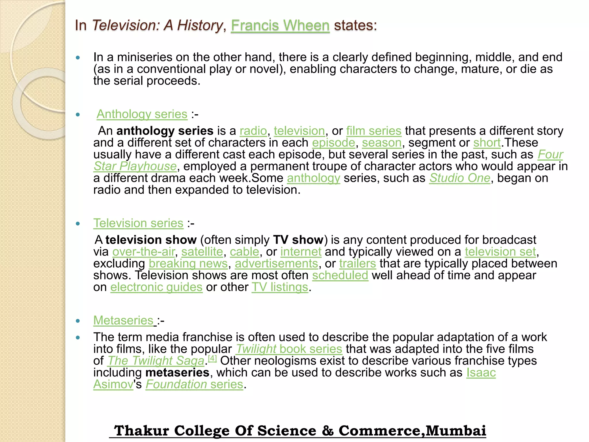 In Television: A History, Francis Wheen states:
 In a miniseries on the other hand, there is a clearly defined beginning, middle, and end
(as in a conventional play or novel), enabling characters to change, mature, or die as
the serial proceeds.
 Anthology series :-
An anthology series is a radio, television, or film series that presents a different story
and a different set of characters in each episode, season, segment or short.These
usually have a different cast each episode, but several series in the past, such as Four
Star Playhouse, employed a permanent troupe of character actors who would appear in
a different drama each week.Some anthology series, such as Studio One, began on
radio and then expanded to television.
 Television series :-
A television show (often simply TV show) is any content produced for broadcast
via over-the-air, satellite, cable, or internet and typically viewed on a television set,
excluding breaking news, advertisements, or trailers that are typically placed between
shows. Television shows are most often scheduled well ahead of time and appear
on electronic guides or other TV listings.
 Metaseries :-
 The term media franchise is often used to describe the popular adaptation of a work
into films, like the popular Twilight book series that was adapted into the five films
of The Twilight Saga.[4] Other neologisms exist to describe various franchise types
including metaseries, which can be used to describe works such as Isaac
Asimov's Foundation series.
Thakur College Of Science & Commerce,Mumbai
 