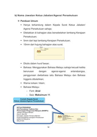 iv
b) Nama Jawatan Ketua Jabatan/Agensi Persekutuan
 Panduan Umum
 Hanya terkandung dalam Kepala Surat Ketua Jabatan/
Agensi Persekutuan sahaja;
 Diletakkan di bahagian atas bersebelahan lambang Kerajaan
Persekutuan;
 5mm dari tepi lambang Kerajaan Persekutuan;
 15mm dari hujung bahagian atas surat;
 Ditulis dalam huruf besar;
 Bahasa: Menggunakan Bahasa Melayu sahaja kecuali ketika
berurusan dengan agensi-agensi antarabangsa,
penggunaan dwibahasa iaitu Bahasa Melayu dan Bahasa
Inggeris dibolehkan;
 Warna tulisan: hitam;
 Bahasa Melayu
- Font: Arial
- Saiz: Maksimum 11
 Bahasa Inggeris
KETUA PENGARAH
Unit Pemodenan Tadbiran Dan
Perancangan Pengurusan Malaysia (MAMPU)
Jabatan Perdana Menteri
Aras 6, Blok B2
Kompleks Jabatan Perdana Menteri
Pusat Pentadbiran Kerajaan Persekutuan
62502 PUTRAJAYA
MALAYSIA
5mm
15mm
KETUA PENGARAH
Contoh Kepala Surat
Ketua Jabatan/Agensi Persekutuan
 