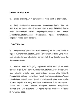 6
TARIKH KUAT KUASA
12. Surat Pekeliling Am ini berkuat kuasa mulai tarikh ia dikeluarkan.
13. Bagi mengelakkan pembaziran, penggunaan format dan reka
bentuk kepala surat yang dinyatakan dalam Surat Pekeliling Am ini
boleh dilaksanakan secara berperingkat-peringkat iaitu apabila
Kementerian/Jabatan/Agensi Persekutuan telah menghabiskan
simpanan kepala surat sedia ada.
PENGECUALIAN
14. Pengecualian pemakaian Surat Pekeliling Am ini boleh diberikan
kepada Kementerian/Jabatan/Agensi Persekutuan tertentu yang mana
perkhidmatan terasnya berkaitan dengan hal ehwal keselamatan dan
pertahanan negara.
15. Format kepala surat yang dinyatakan dalam Panduan ini hanya
terpakai bagi surat rasmi Kementerian/Jabatan/Agensi Persekutuan
yang dihantar melalui pos, penghantaran tangan atau faksimili.
Penggunaan saluran komunikasi rasmi Kementerian/Jabatan/Agensi
Persekutuan yang dihantar melalui mel elektronik atau e-mel adalah
tertakluk kepada Pekeliling Kemajuan Pentadbiran Awam Bilangan 1
Tahun 2003: “Garis Panduan Mengenai Tatacara Penggunaan
Internet Dan Mel Elektronik Di Agensi-Agensi Kerajaan” bertarikh
28 November 2003.
 