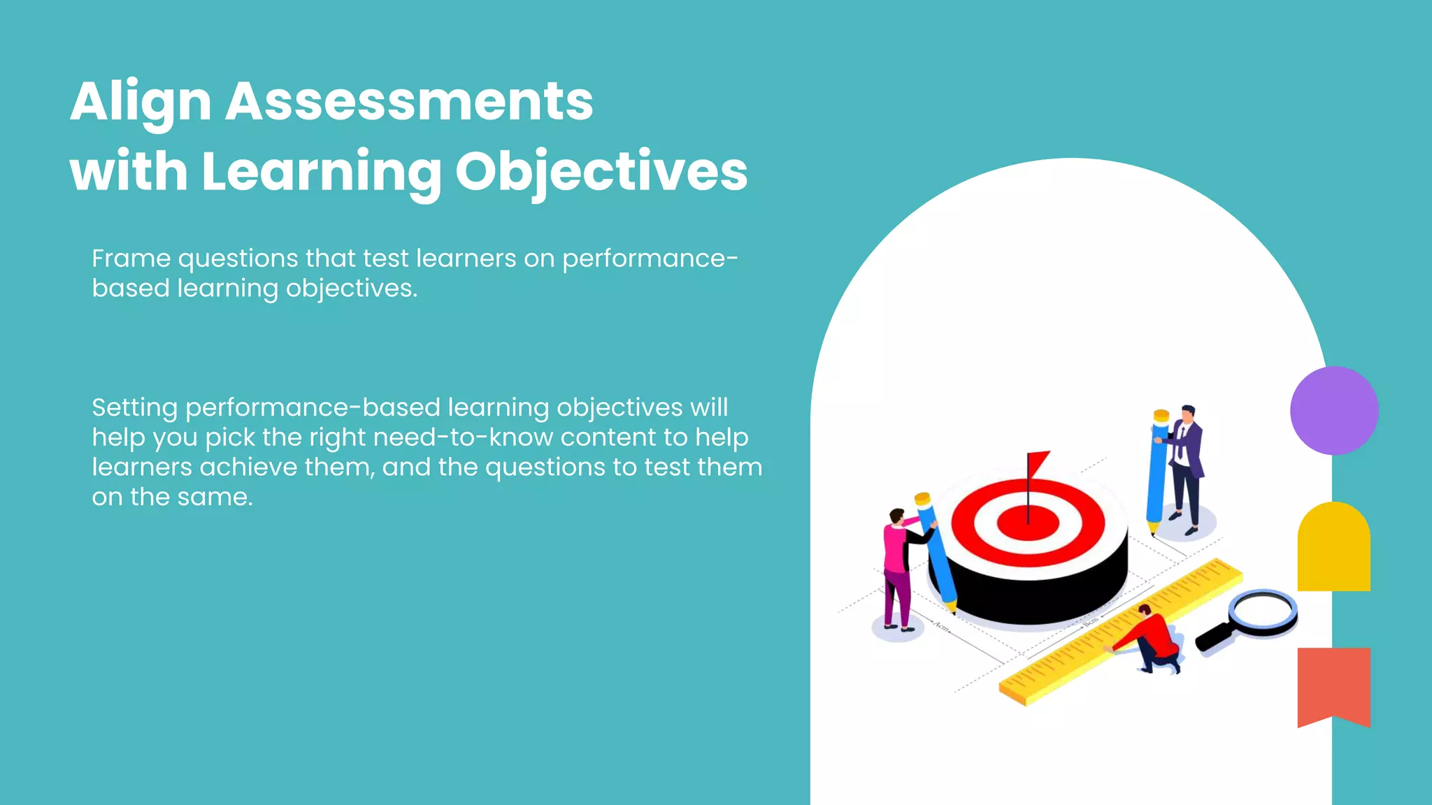 Frame questions that test learners on performance-
based learning objectives.
Setting performance-based learning objectives will
help you pick the right need-to-know content to help
learners achieve them, and the questions to test them
on the same.
Align Assessments
with Learning Objectives
 