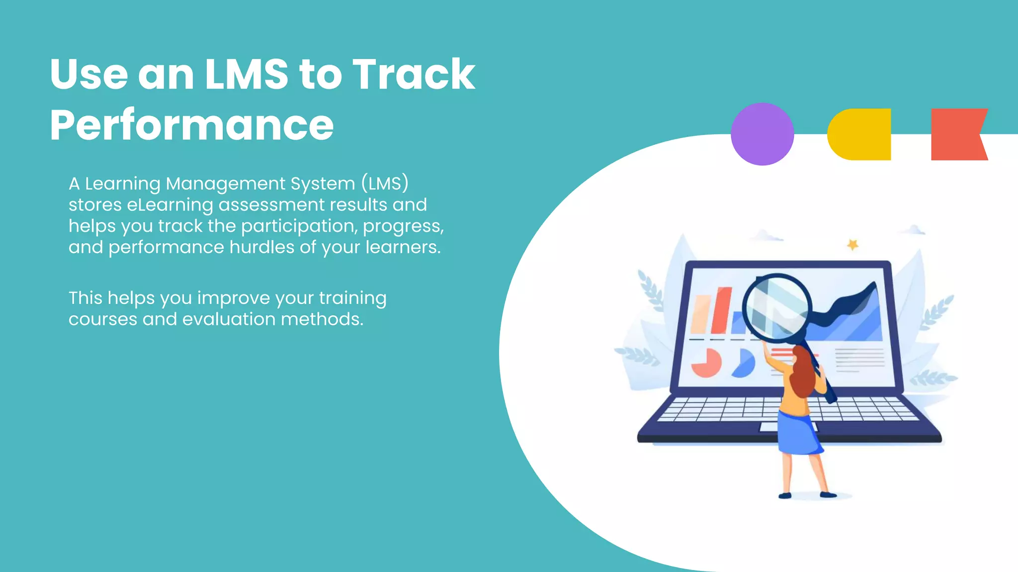 Use an LMS to Track
Performance
A Learning Management System (LMS)
stores eLearning assessment results and
helps you track the participation, progress,
and performance hurdles of your learners.
This helps you improve your training
courses and evaluation methods.
 