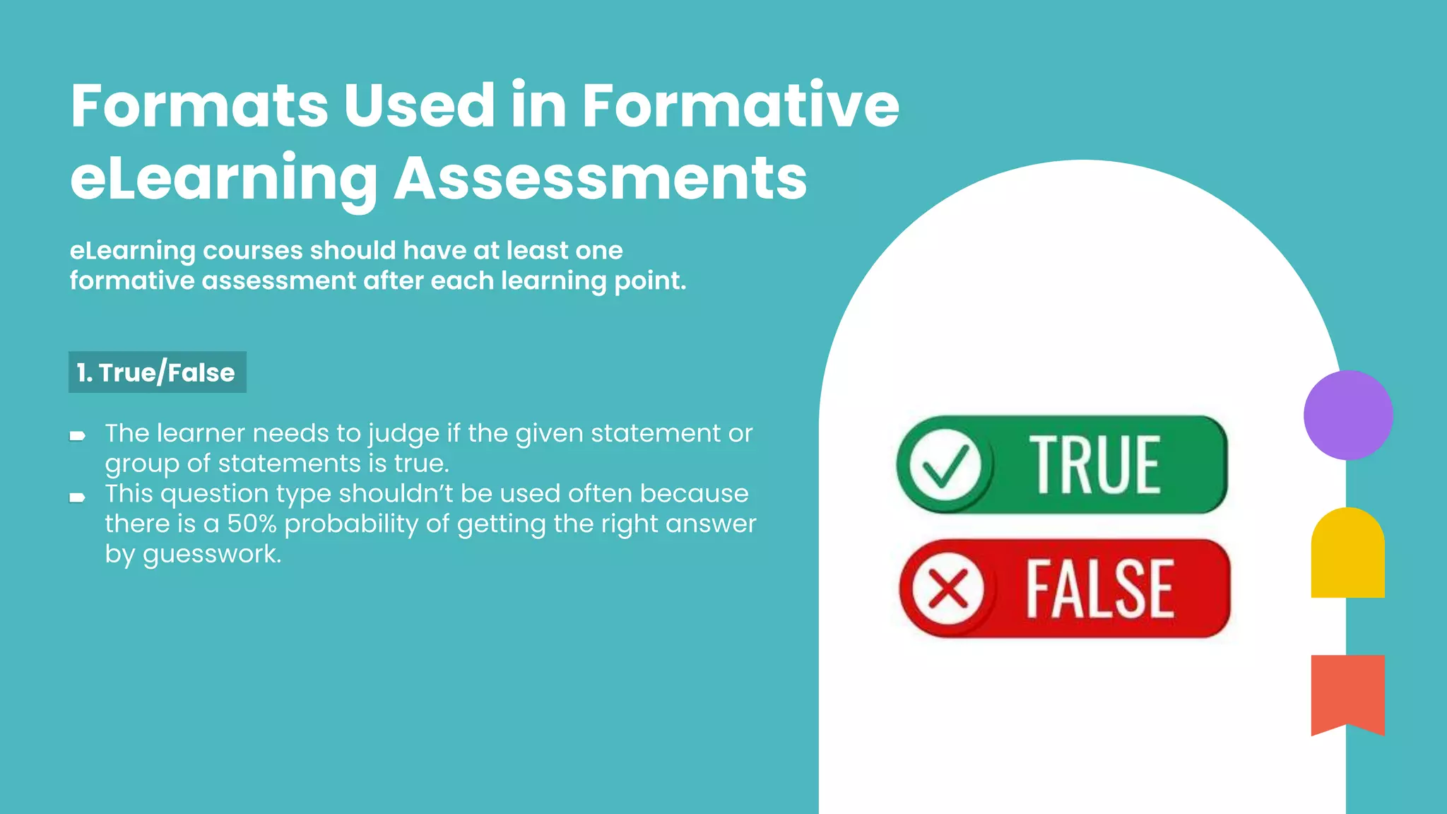 eLearning courses should have at least one
formative assessment after each learning point.
Formats Used in Formative
eLearning Assessments
1. True/False
The learner needs to judge if the given statement or
group of statements is true.
This question type shouldn’t be used often because
there is a 50% probability of getting the right answer
by guesswork.
 