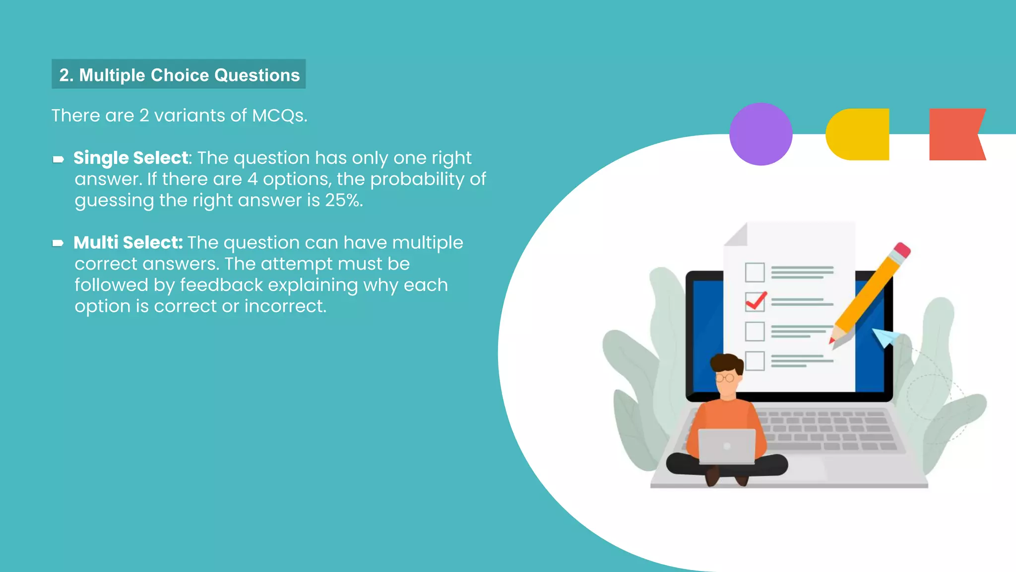 There are 2 variants of MCQs.
Single Select: The question has only one right
answer. If there are 4 options, the probability of
guessing the right answer is 25%.
Multi Select: The question can have multiple
correct answers. The attempt must be
followed by feedback explaining why each
option is correct or incorrect.
2. Multiple Choice Questions
 