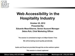 Web Accessibility in the
                          Hospitality Industry
                                      October 25, 2012
                                       Presented By:
                        Eduardo Meza-Etienne, Senior Account Manager
                              Debra Ruh, Chief Marketing Officer


                             The session is scheduled to begin at 2:00pm Eastern Time

                                       We will be testing sound quality periodically



                      Audio and Visual are provided through the on-line webinar system

                                              This session is closed captioned

Silicon Valleyand materials of this session are the property of SSB Bart Group and the presenters and cannot be used and/or distributed 637-8955
      The content
                  (415) 975-8000                        www.ssbbartgroup.com                          Washington DC (703)
 