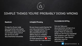 SIMPLE THINGS YOU’RE PROBABLY DOING WRONG
Readme’s
If majority of your code
documentation are mostly
README.md documents then
you’ve been doing a lot of
dis-service to what
documentation should be
Unhelpful Phrasing
Do you have a word checker for
your documentation? Do you
spot unhelpful phrases in
documentation? Can you
deﬁne what an unhelpful
phrase is? If the answer to any
of those questions is “No” then
there’s room for improvement
Inconsiderate Writing
Can you take your
documentation and give to a
non technical person and
expect them to make any
sense out of it? If you answered
that question with “but it’s a
technical doc” then there’s
deﬁnitely room for
improvement
15
1515@expensivestevie
 