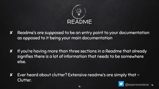 README
✘ Readme’s are supposed to be an entry point to your documentation
as opposed to it being your main documentation
✘ If you’re having more than three sections in a Readme that already
signiﬁes there is a lot of information that needs to be somewhere
else.
✘ Ever heard about clutter? Extensive readme’s are simply that -
Clutter.
16
1616@expensivestevie
 
