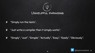 Unhelpful phrasing
✘ “Simply run the tests”..
✘ “Just write a compiler then it simply works”.
✘ “Simply”, “Just”, “Simple”, “Actually”, “Easy”, “Easily”, “Obviously”.
18
1818@expensivestevie
 