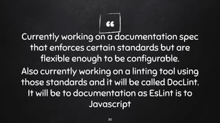 “Currently working on a documentation spec
that enforces certain standards but are
ﬂexible enough to be conﬁgurable.
Also currently working on a linting tool using
those standards and it will be called DocLint.
It will be to documentation as EsLint is to
Javascript
30
 