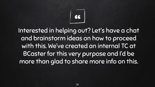 “Interested in helping out? Let’s have a chat
and brainstorm ideas on how to proceed
with this. We’ve created an internal TC at
BCaster for this very purpose and I’d be
more than glad to share more info on this.
32
 