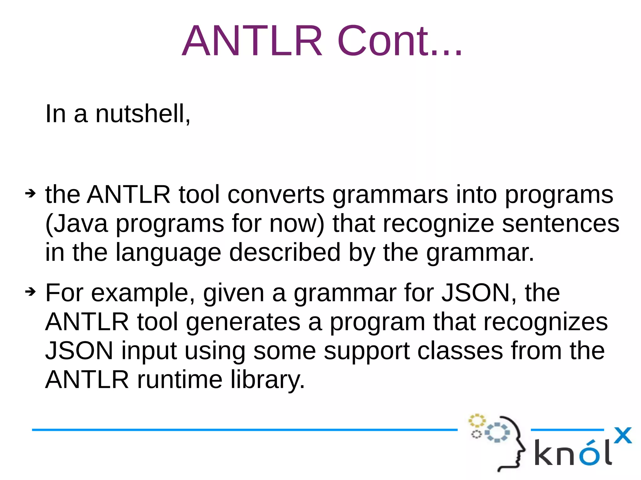 ANTLR Cont...
In a nutshell,
➔ the ANTLR tool converts grammars into programs
(Java programs for now) that recognize sentences
in the language described by the grammar.
➔ For example, given a grammar for JSON, the
ANTLR tool generates a program that recognizes
JSON input using some support classes from the
ANTLR runtime library.
 